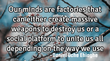 Our minds are factories that can either create massive weapons to destroy us or a social platform