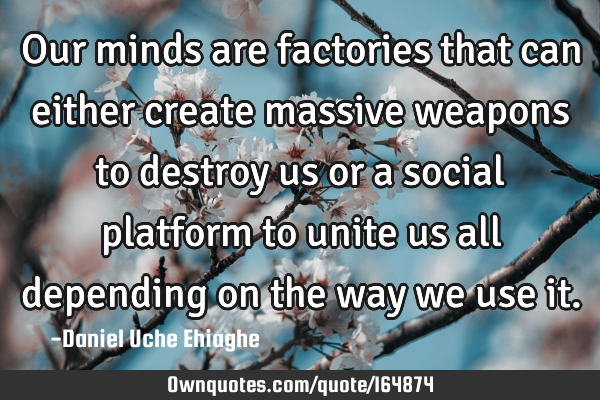 Our minds are factories that can either create massive weapons to destroy us or a social platform