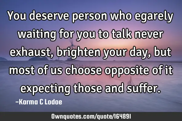 You deserve person who egarely waiting for you to talk never exhaust, brighten your day, but most