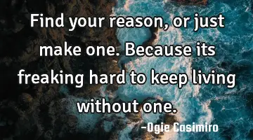 Find your reason, or just make one. Because its freaking hard to keep living without
