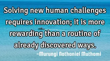 Solving new human challenges requires innovation; it is more rewarding than a routine of already