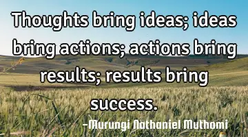 Thoughts bring ideas; ideas bring actions; actions bring results; results bring success.