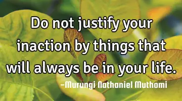 Do not justify your inaction by things that will always be in your life.