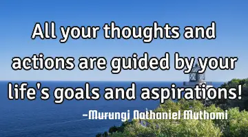All your thoughts and actions are guided by your life's goals and  aspirations!
