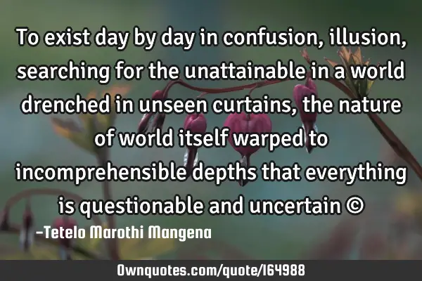 To exist day by day in confusion,illusion, searching for the unattainable in a world drenched in