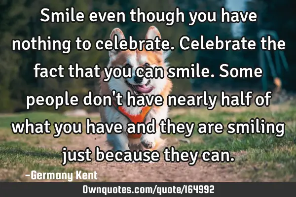 Smile even though you have nothing to celebrate. Celebrate the fact that you can smile. Some people