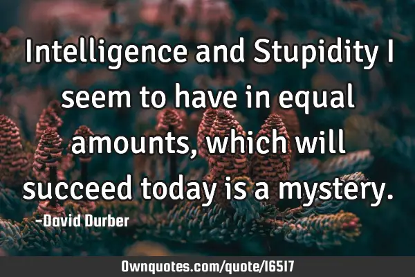 Intelligence and Stupidity I seem to have in equal amounts, which will succeed today is a