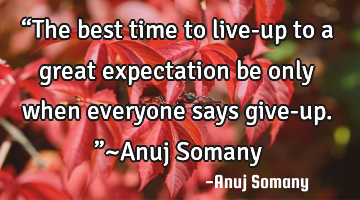 “The best time to live-up to a great expectation be only when everyone says give-up.”~Anuj S