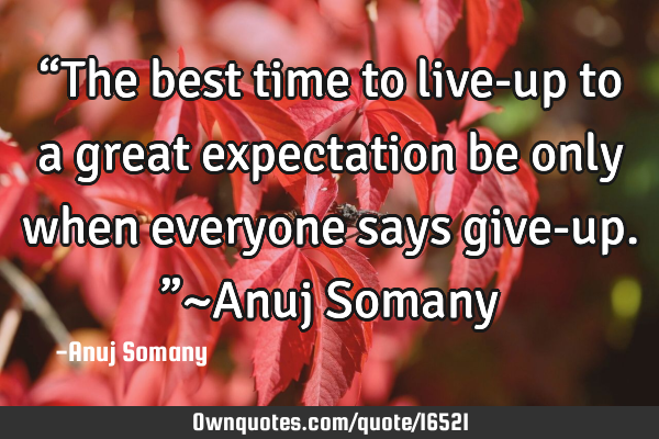 “The best time to live-up to a great expectation be only when everyone says give-up.”~Anuj S