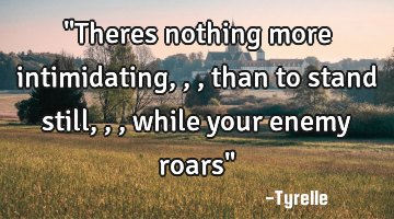 "Theres nothing more intimidating,,,than to stand still,,,while your enemy roars"