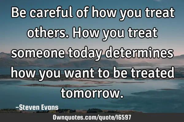 Be careful of how you treat others. How you treat someone today determines how you want to be