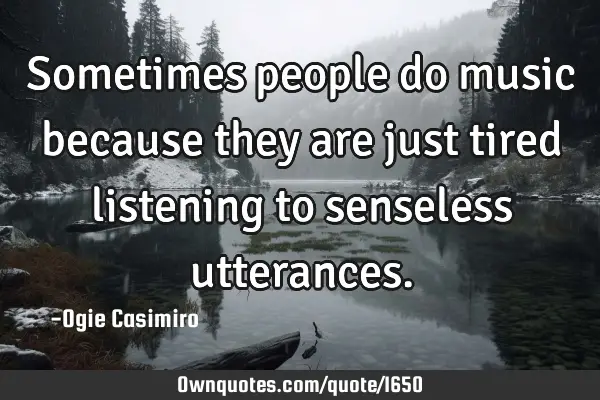 Sometimes people do music because they are just tired listening to senseless