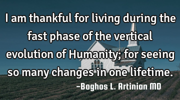 I am thankful for living during the fast phase of the vertical evolution of Humanity; for seeing so