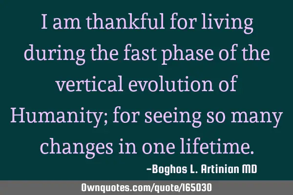 I am thankful for living during the fast phase of the vertical evolution of Humanity; for seeing so