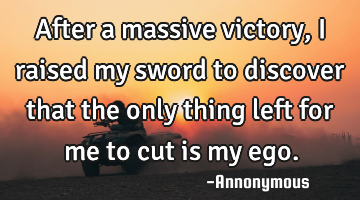 After a massive victory, I raised my sword to discover that the only thing left for me to cut is my