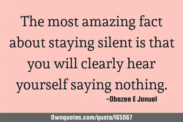 The most amazing fact about staying silent is that you will clearly hear yourself saying