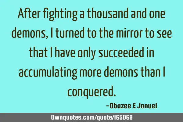 After fighting a thousand and one demons,  I turned to the mirror to see that I have only succeeded
