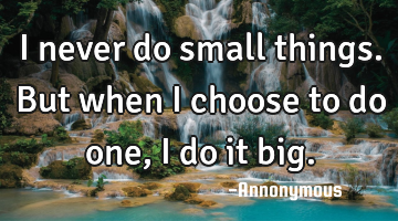 I never do small things. But when I choose to do one, I do it big.