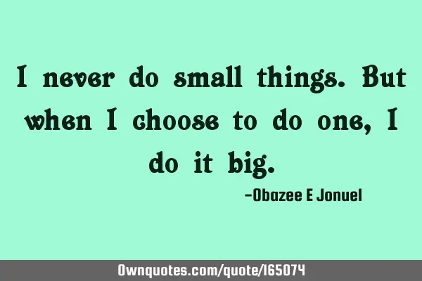 I never do small things. But when I choose to do one, I do it