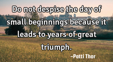 Do not despise the day of small beginnings because it leads to years of great triumph.