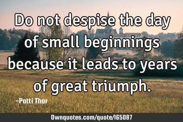 Do not despise the day of small beginnings because it leads to years of great