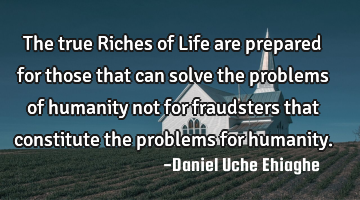 The true Riches of Life are prepared for those that can solve the problems of humanity not for
