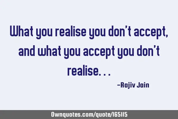 What you realise you don’t accept, and what you accept you don’t