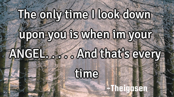 The only time i look down upon you is when im your ANGEL. ....and that