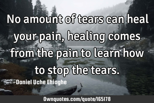 No amount of tears can heal your pain, healing comes from the pain to learn how to stop the