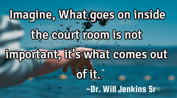 Imagine, What goes on inside the court room is not important, it’s what comes out of it.