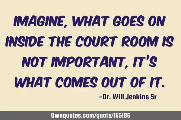 Imagine, What goes on inside the court room is not important, it’s what comes out of