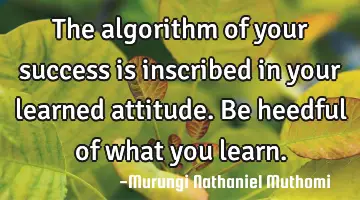 The algorithm of your success is inscribed in your learned attitude.Be heedful of what you learn.