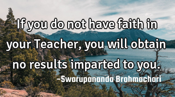 If you do not have faith in your Teacher, you will obtain no results imparted to you.