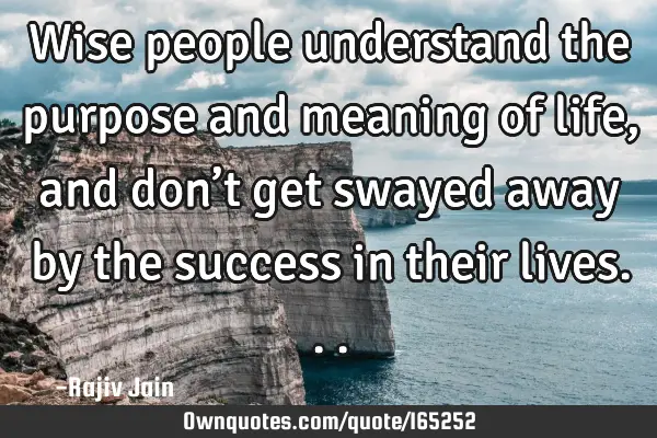 Wise people understand the purpose and meaning of life, and don’t get swayed away by the success