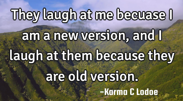 They laugh at me becuase i am a new version, and i laugh at them because they are old version.