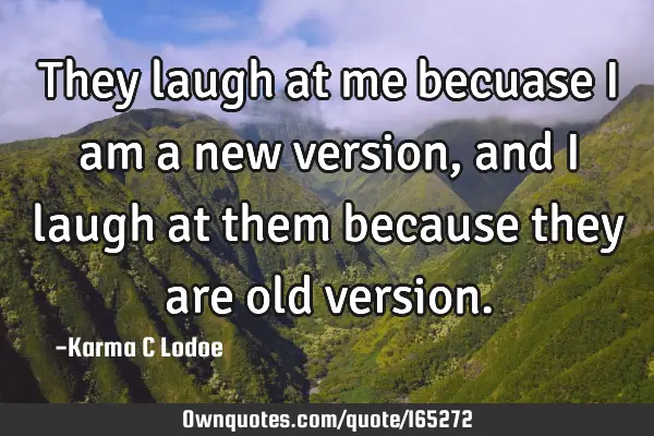 They laugh at me becuase i am a new version, and i laugh at them because they are old