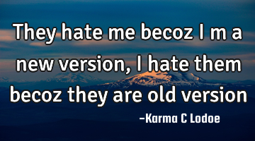 They hate me becoz i m a new version, i hate them becoz they are old version