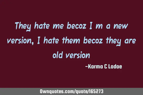 They hate me becoz i m a new version, i hate them becoz they are old