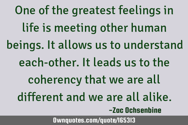 One of the greatest feelings in life is meeting other human beings. It allows us to understand each-