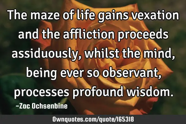 The maze of life gains vexation and the affliction proceeds assiduously, whilst the mind, being