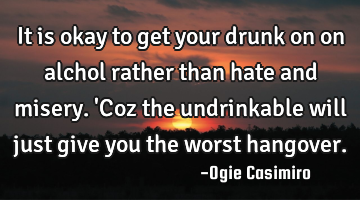 It is okay to get your drunk on on alchol rather than hate and misery. 