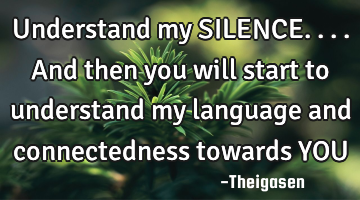 Understand my SILENCE....and then you will start to understand my language and connectedness