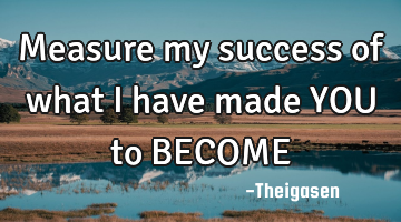 Measure my success of what i have made YOU to BECOME