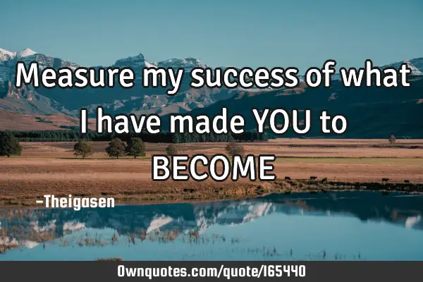 Measure my success of what i have made YOU to BECOME
