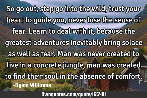 So go out,step go into the wild,trust your heart to guide you,never lose the sense of fear.Learn to