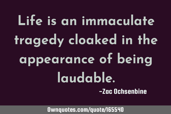 Life is an immaculate tragedy cloaked in the appearance of being