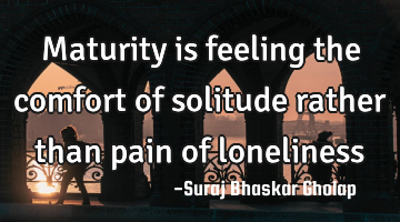 Maturity is feeling the comfort of solitude rather than pain of loneliness