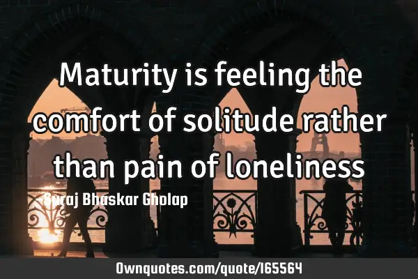 Maturity is feeling the comfort of solitude rather than pain of