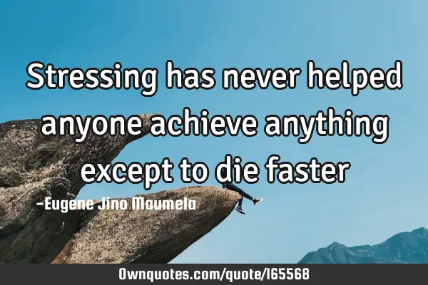 Stressing has never helped anyone achieve anything except to die