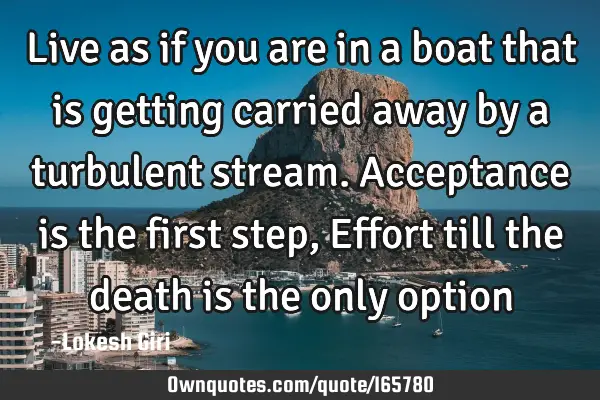 Live as if you are in a boat that is getting carried away by a turbulent stream. Acceptance is the